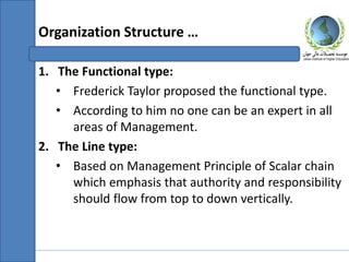 1. The Functional type:
• Frederick Taylor proposed the functional type.
• According to him no one can be an expert in all
areas of Management.
2. The Line type:
• Based on Management Principle of Scalar chain
which emphasis that authority and responsibility
should flow from top to down vertically.
Organization Structure …
 