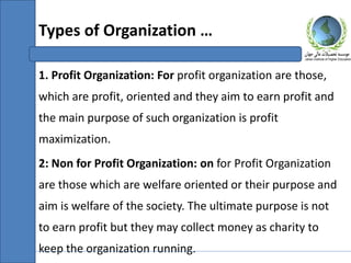 1. Profit Organization: For profit organization are those,
which are profit, oriented and they aim to earn profit and
the main purpose of such organization is profit
maximization.
2: Non for Profit Organization: on for Profit Organization
are those which are welfare oriented or their purpose and
aim is welfare of the society. The ultimate purpose is not
to earn profit but they may collect money as charity to
keep the organization running.
Types of Organization …
 
