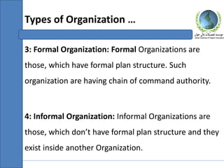 3: Formal Organization: Formal Organizations are
those, which have formal plan structure. Such
organization are having chain of command authority.
4: Informal Organization: Informal Organizations are
those, which don’t have formal plan structure and they
exist inside another Organization.
Types of Organization …
 