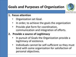 1. Focus attention
• Organization set Goal.
• In order, to achieve the goals the organization
• Provide plat form for coordination,
communication and integration of efforts.
2. Provide a source of Legitimacy
• In pursuit of Goals the Organization provide a
legitimacy of existence.
• Individuals cannot be self-sufficient so they must
bind with some organization for satisfaction of
personal objectives.
Goals and Purposes of Organization
 