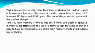 Paging is a memory management technique in which process address space
is broken into blocks of the same size called pages (size is power of 2,
between 512 bytes and 8192 bytes). The size of the process is measured in
the number of pages.
Similarly, main memory is divided into small fixed-sized blocks of (physical)
memory called frames and the size of a frame is kept the same as that of a
page to have optimum utilization of the main memory and to avoid external
fragmentation.
 