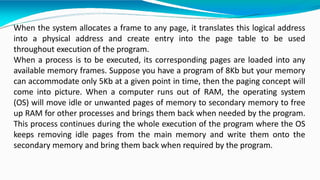 When the system allocates a frame to any page, it translates this logical address
into a physical address and create entry into the page table to be used
throughout execution of the program.
When a process is to be executed, its corresponding pages are loaded into any
available memory frames. Suppose you have a program of 8Kb but your memory
can accommodate only 5Kb at a given point in time, then the paging concept will
come into picture. When a computer runs out of RAM, the operating system
(OS) will move idle or unwanted pages of memory to secondary memory to free
up RAM for other processes and brings them back when needed by the program.
This process continues during the whole execution of the program where the OS
keeps removing idle pages from the main memory and write them onto the
secondary memory and bring them back when required by the program.
 