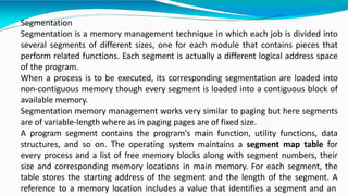 Segmentation
Segmentation is a memory management technique in which each job is divided into
several segments of different sizes, one for each module that contains pieces that
perform related functions. Each segment is actually a different logical address space
of the program.
When a process is to be executed, its corresponding segmentation are loaded into
non-contiguous memory though every segment is loaded into a contiguous block of
available memory.
Segmentation memory management works very similar to paging but here segments
are of variable-length where as in paging pages are of fixed size.
A program segment contains the program's main function, utility functions, data
structures, and so on. The operating system maintains a segment map table for
every process and a list of free memory blocks along with segment numbers, their
size and corresponding memory locations in main memory. For each segment, the
table stores the starting address of the segment and the length of the segment. A
reference to a memory location includes a value that identifies a segment and an
 