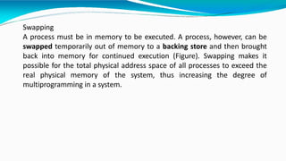 Swapping
A process must be in memory to be executed. A process, however, can be
swapped temporarily out of memory to a backing store and then brought
back into memory for continued execution (Figure). Swapping makes it
possible for the total physical address space of all processes to exceed the
real physical memory of the system, thus increasing the degree of
multiprogramming in a system.
 