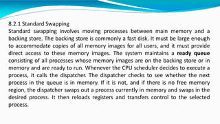 8.2.1 Standard Swapping
Standard swapping involves moving processes between main memory and a
backing store. The backing store is commonly a fast disk. It must be large enough
to accommodate copies of all memory images for all users, and it must provide
direct access to these memory images. The system maintains a ready queue
consisting of all processes whose memory images are on the backing store or in
memory and are ready to run. Whenever the CPU scheduler decides to execute a
process, it calls the dispatcher. The dispatcher checks to see whether the next
process in the queue is in memory. If it is not, and if there is no free memory
region, the dispatcher swaps out a process currently in memory and swaps in the
desired process. It then reloads registers and transfers control to the selected
process.
 