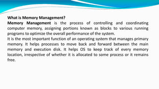 What is Memory Management?
Memory Management is the process of controlling and coordinating
computer memory, assigning portions known as blocks to various running
programs to optimize the overall performance of the system.
It is the most important function of an operating system that manages primary
memory. It helps processes to move back and forward between the main
memory and execution disk. It helps OS to keep track of every memory
location, irrespective of whether it is allocated to some process or it remains
free.
 