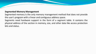Segmented Memory Management
Segmented memory is the only memory management method that does not provide
the user's program with a linear and contiguous address space.
Segments need hardware support in the form of a segment table. It contains the
physical address of the section in memory, size, and other data like access protection
bits and status.
 