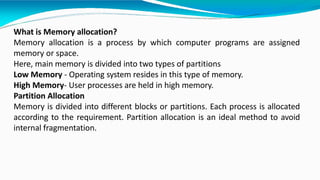 What is Memory allocation?
Memory allocation is a process by which computer programs are assigned
memory or space.
Here, main memory is divided into two types of partitions
Low Memory - Operating system resides in this type of memory.
High Memory- User processes are held in high memory.
Partition Allocation
Memory is divided into different blocks or partitions. Each process is allocated
according to the requirement. Partition allocation is an ideal method to avoid
internal fragmentation.
 