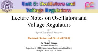 Lecture Notes on Oscillators and
Voltage Regulators
for
Open Educational Resource
On
Electronic Devices and Circuits (EC201)
by
Dr. Piyush Charan
Assistant Professor
Department of Electronics and Communication Engg.
Integral University, Lucknow
 