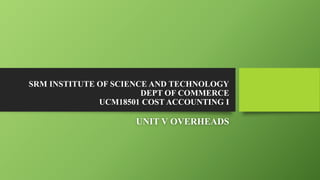 SRM INSTITUTE OF SCIENCE AND TECHNOLOGY
DEPT OF COMMERCE
UCM18501 COST ACCOUNTING I
UNIT V OVERHEADS
 