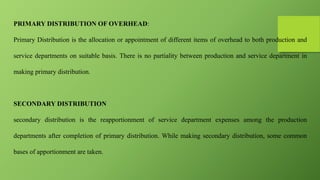 PRIMARY DISTRIBUTION OF OVERHEAD:
Primary Distribution is the allocation or appointment of different items of overhead to both production and
service departments on suitable basis. There is no partiality between production and service department in
making primary distribution.
SECONDARY DISTRIBUTION
secondary distribution is the reapportionment of service department expenses among the production
departments after completion of primary distribution. While making secondary distribution, some common
bases of apportionment are taken.
 