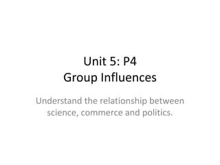 Unit 5: P4Group Influences Understand the relationship between science, commerce and politics. 