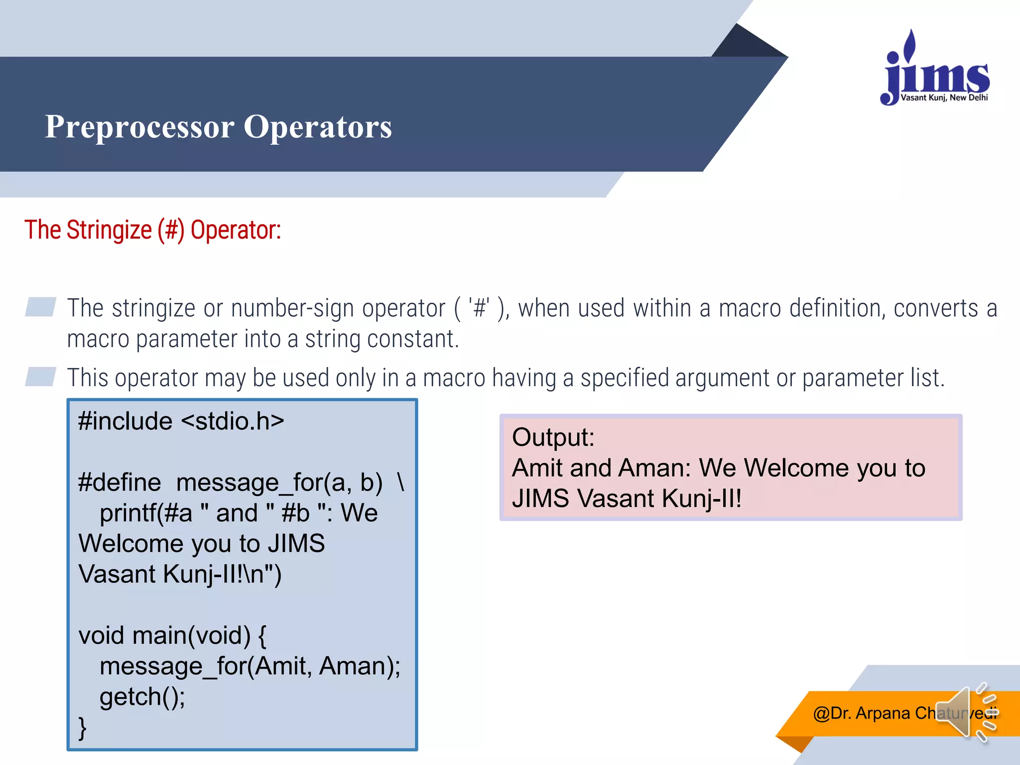 Preprocessor Operators
@Dr. Arpana Chaturvedi
The Stringize (#) Operator:
▰ The stringize or number-sign operator ( '#' ), when used within a macro definition, converts a
macro parameter into a string constant.
▰ This operator may be used only in a macro having a specified argument or parameter list.
#include <stdio.h>
#define message_for(a, b) 
printf(#a " and " #b ": We
Welcome you to JIMS
Vasant Kunj-II!n")
void main(void) {
message_for(Amit, Aman);
getch();
}
Output:
Amit and Aman: We Welcome you to
JIMS Vasant Kunj-II!
 