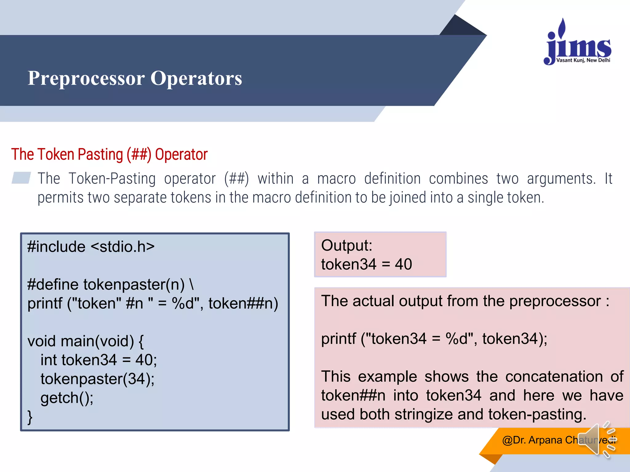 Preprocessor Operators
@Dr. Arpana Chaturvedi
The Token Pasting (##) Operator
▰ The Token-Pasting operator (##) within a macro definition combines two arguments. It
permits two separate tokens in the macro definition to be joined into a single token.
#include <stdio.h>
#define tokenpaster(n) 
printf ("token" #n " = %d", token##n)
void main(void) {
int token34 = 40;
tokenpaster(34);
getch();
}
Output:
token34 = 40
The actual output from the preprocessor :
printf ("token34 = %d", token34);
This example shows the concatenation of
token##n into token34 and here we have
used both stringize and token-pasting.
 