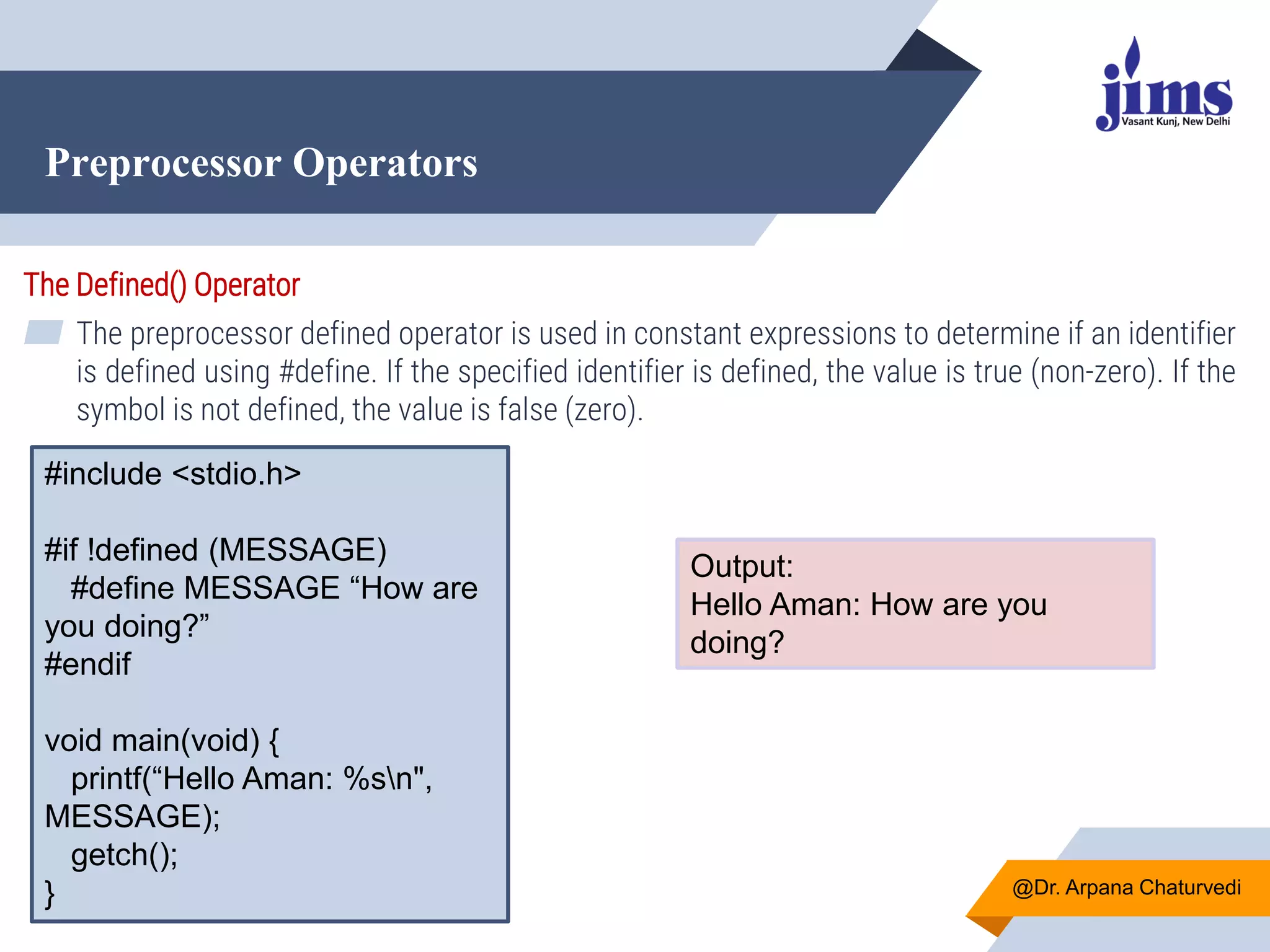 Preprocessor Operators
@Dr. Arpana Chaturvedi
The Defined() Operator
▰ The preprocessor defined operator is used in constant expressions to determine if an identifier
is defined using #define. If the specified identifier is defined, the value is true (non-zero). If the
symbol is not defined, the value is false (zero).
#include <stdio.h>
#if !defined (MESSAGE)
#define MESSAGE “How are
you doing?”
#endif
void main(void) {
printf(“Hello Aman: %sn",
MESSAGE);
getch();
}
Output:
Hello Aman: How are you
doing?
 