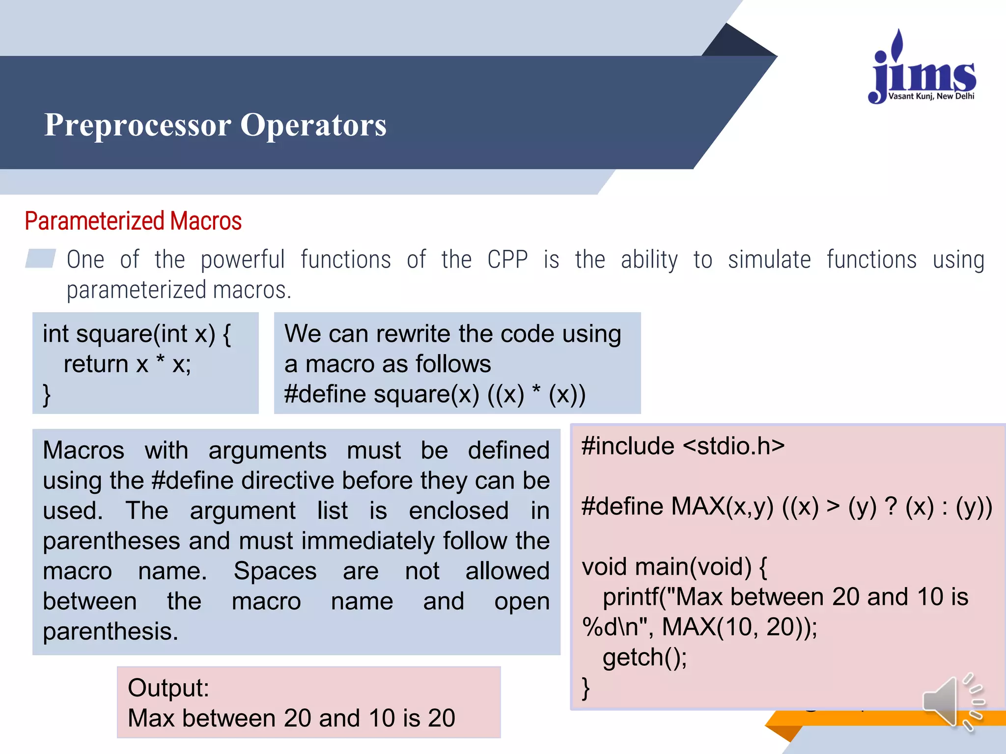 Preprocessor Operators
@Dr. Arpana Chaturvedi
Parameterized Macros
▰ One of the powerful functions of the CPP is the ability to simulate functions using
parameterized macros.
int square(int x) {
return x * x;
}
We can rewrite the code using
a macro as follows
#define square(x) ((x) * (x))
Macros with arguments must be defined
using the #define directive before they can be
used. The argument list is enclosed in
parentheses and must immediately follow the
macro name. Spaces are not allowed
between the macro name and open
parenthesis.
#include <stdio.h>
#define MAX(x,y) ((x) > (y) ? (x) : (y))
void main(void) {
printf("Max between 20 and 10 is
%dn", MAX(10, 20));
getch();
}
Output:
Max between 20 and 10 is 20
 
