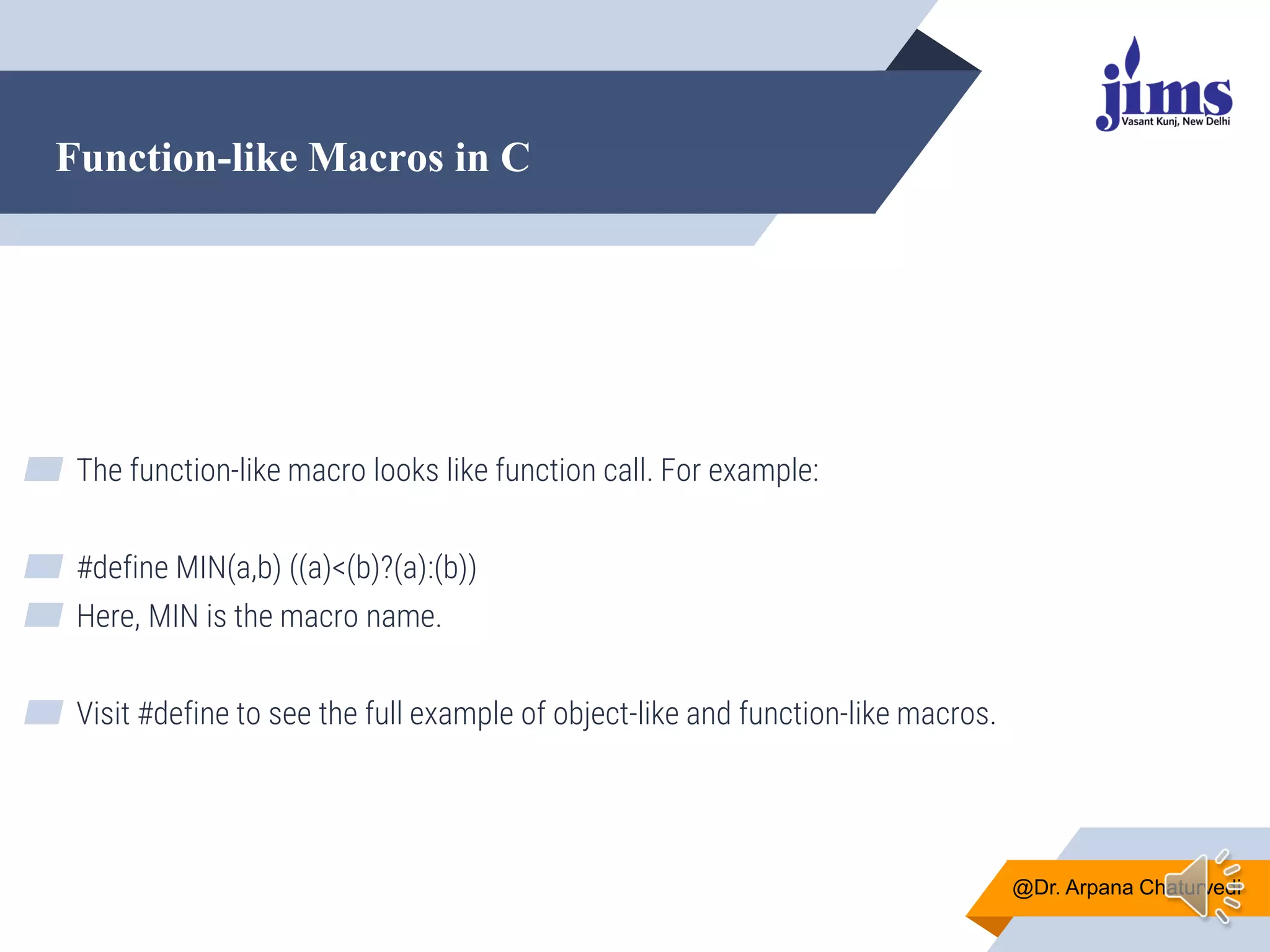 Function-like Macros in C
@Dr. Arpana Chaturvedi
▰ The function-like macro looks like function call. For example:
▰ #define MIN(a,b) ((a)<(b)?(a):(b))
▰ Here, MIN is the macro name.
▰ Visit #define to see the full example of object-like and function-like macros.
 