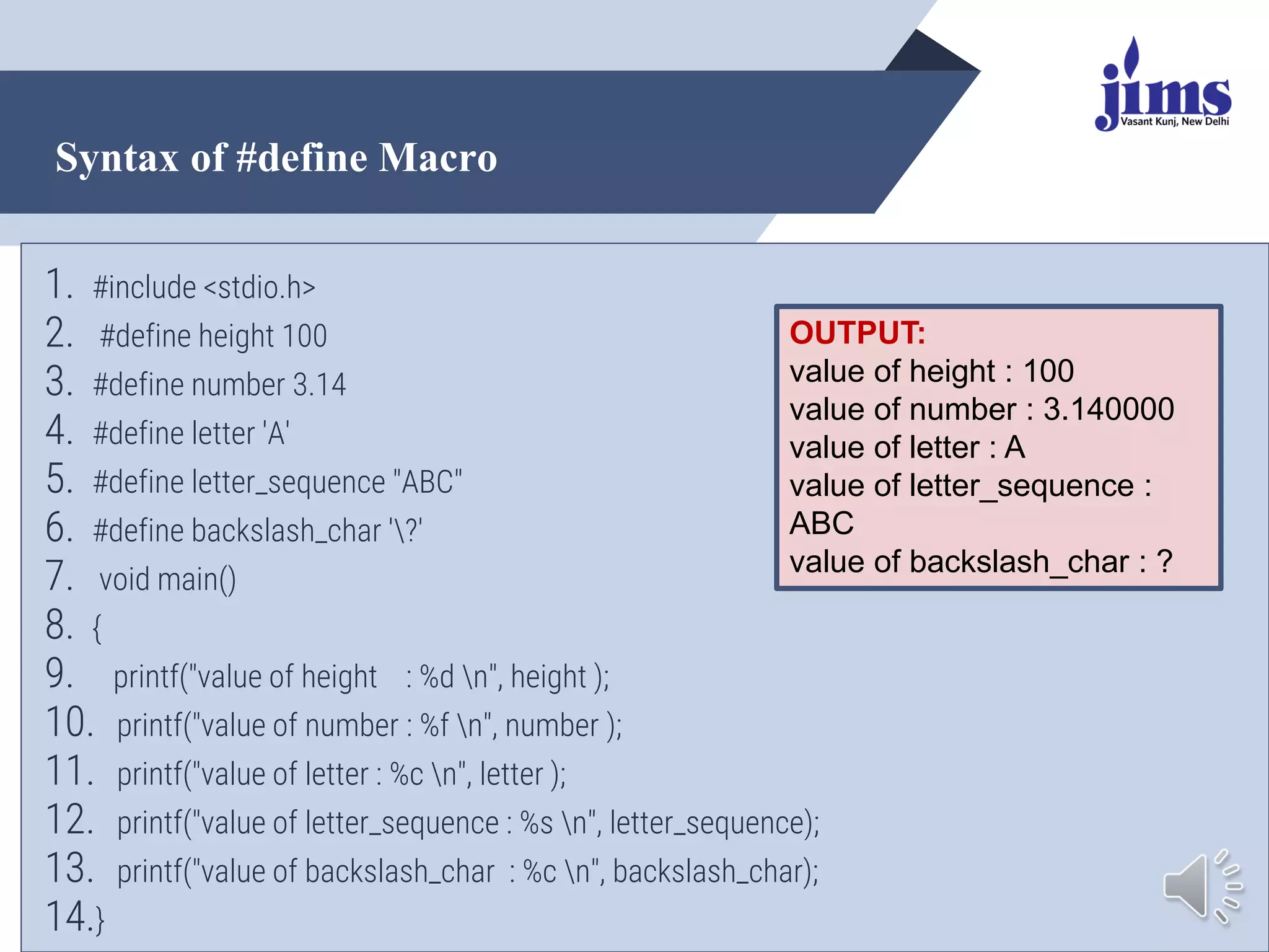 Syntax of #define Macro
@Dr. Arpana Chaturvedi
1. #include <stdio.h>
2. #define height 100
3. #define number 3.14
4. #define letter 'A'
5. #define letter_sequence "ABC"
6. #define backslash_char '?'
7. void main()
8. {
9. printf("value of height : %d n", height );
10. printf("value of number : %f n", number );
11. printf("value of letter : %c n", letter );
12. printf("value of letter_sequence : %s n", letter_sequence);
13. printf("value of backslash_char : %c n", backslash_char);
14.}
OUTPUT:
value of height : 100
value of number : 3.140000
value of letter : A
value of letter_sequence :
ABC
value of backslash_char : ?
 