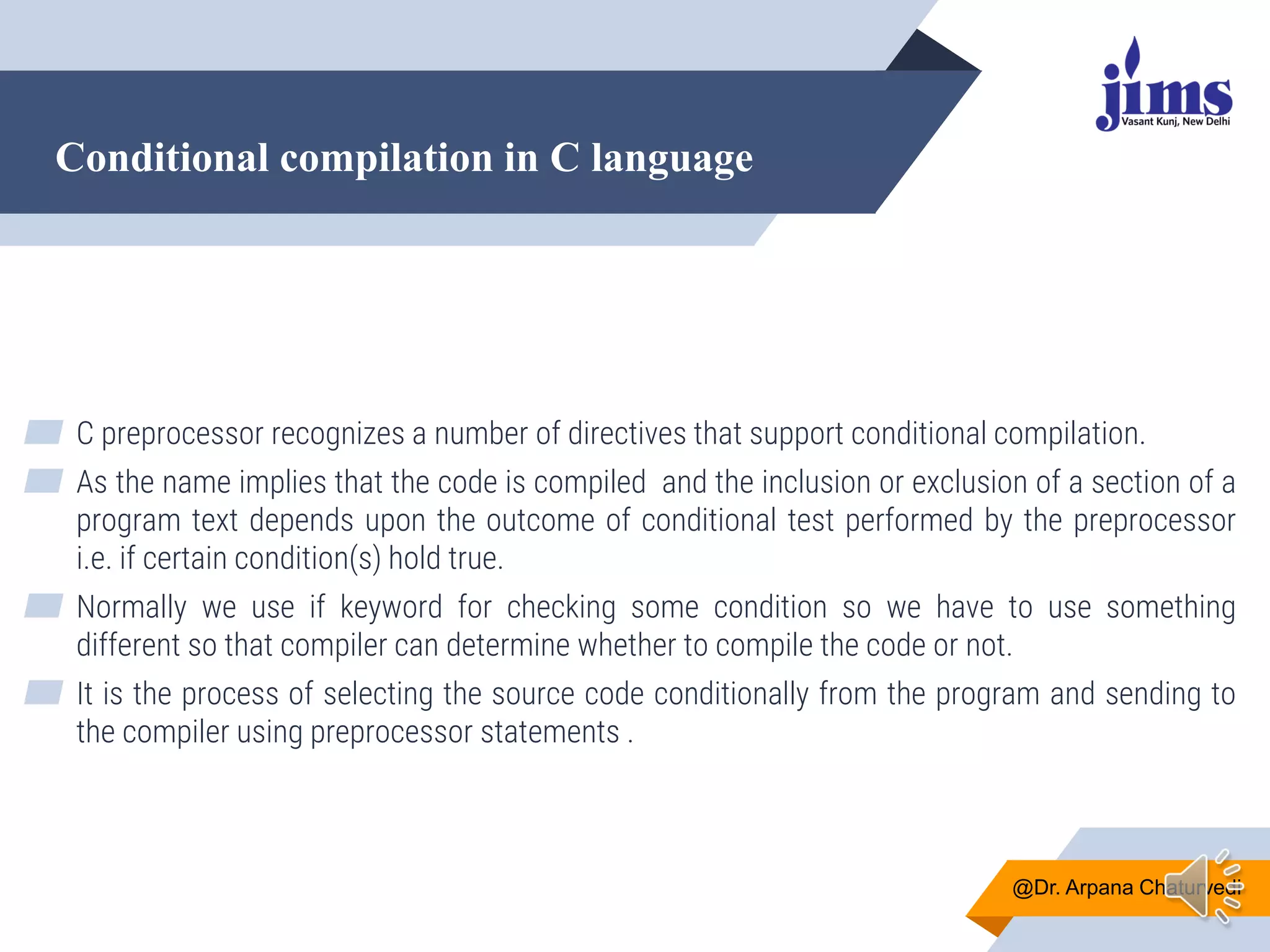 Conditional compilation in C language
@Dr. Arpana Chaturvedi
▰ C preprocessor recognizes a number of directives that support conditional compilation.
▰ As the name implies that the code is compiled and the inclusion or exclusion of a section of a
program text depends upon the outcome of conditional test performed by the preprocessor
i.e. if certain condition(s) hold true.
▰ Normally we use if keyword for checking some condition so we have to use something
different so that compiler can determine whether to compile the code or not.
▰ It is the process of selecting the source code conditionally from the program and sending to
the compiler using preprocessor statements .
 