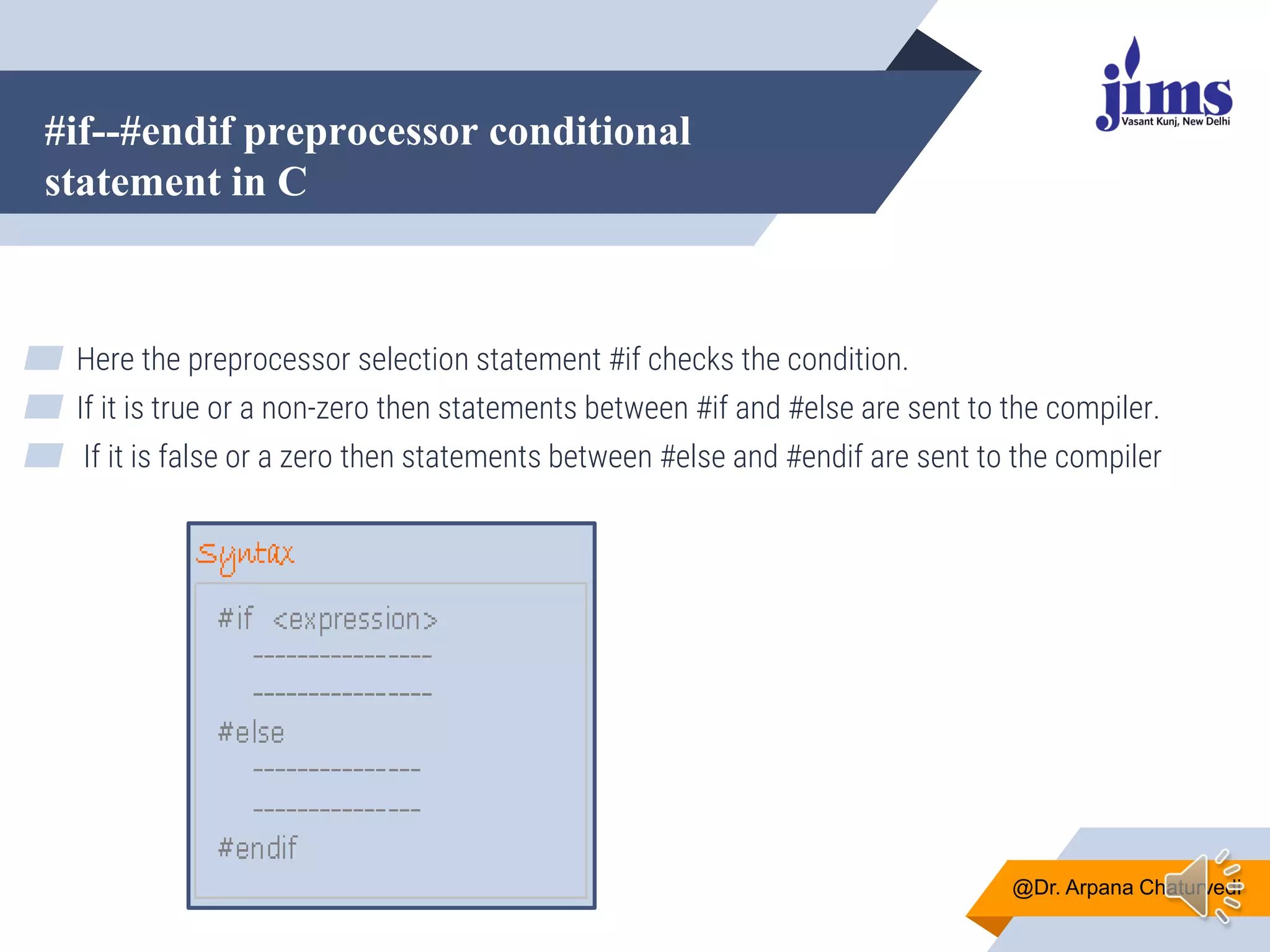 #if--#endif preprocessor conditional
statement in C
@Dr. Arpana Chaturvedi
▰ Here the preprocessor selection statement #if checks the condition.
▰ If it is true or a non-zero then statements between #if and #else are sent to the compiler.
▰ If it is false or a zero then statements between #else and #endif are sent to the compiler
 