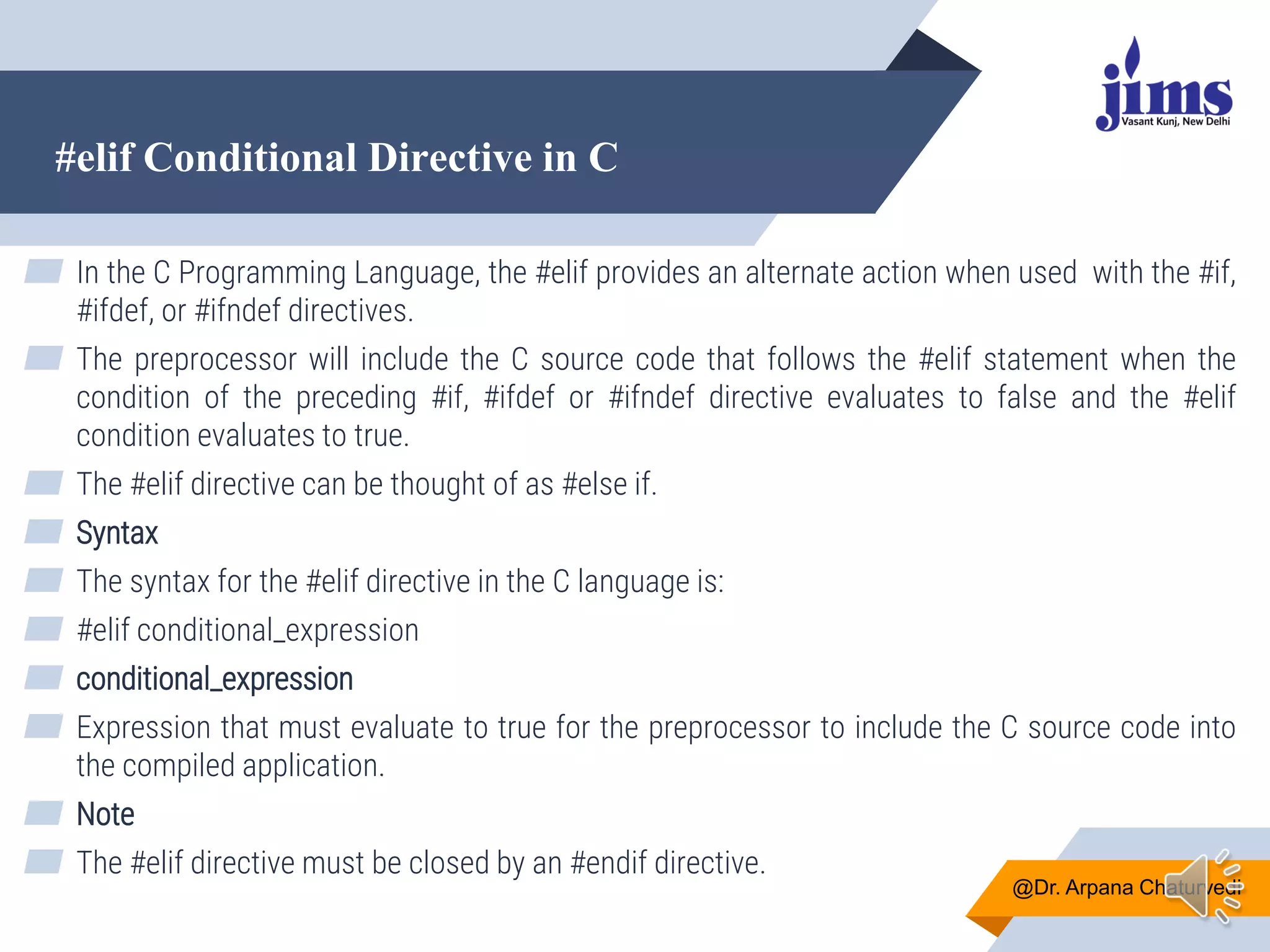 #elif Conditional Directive in C
@Dr. Arpana Chaturvedi
▰ In the C Programming Language, the #elif provides an alternate action when used with the #if,
#ifdef, or #ifndef directives.
▰ The preprocessor will include the C source code that follows the #elif statement when the
condition of the preceding #if, #ifdef or #ifndef directive evaluates to false and the #elif
condition evaluates to true.
▰ The #elif directive can be thought of as #else if.
▰ Syntax
▰ The syntax for the #elif directive in the C language is:
▰ #elif conditional_expression
▰ conditional_expression
▰ Expression that must evaluate to true for the preprocessor to include the C source code into
the compiled application.
▰ Note
▰ The #elif directive must be closed by an #endif directive.
 