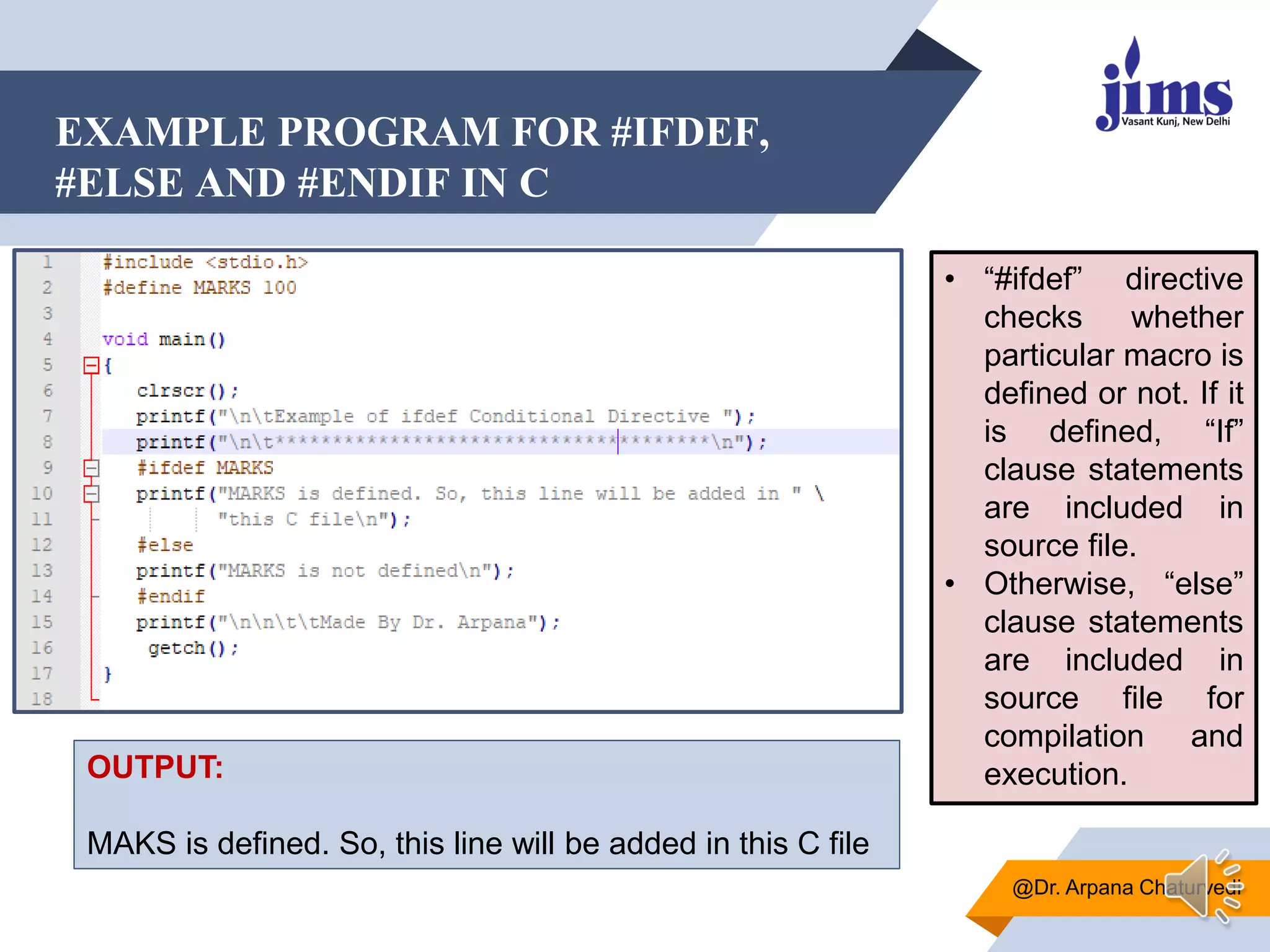 EXAMPLE PROGRAM FOR #IFDEF,
#ELSE AND #ENDIF IN C
@Dr. Arpana Chaturvedi
OUTPUT:
MAKS is defined. So, this line will be added in this C file
• “#ifdef” directive
checks whether
particular macro is
defined or not. If it
is defined, “If”
clause statements
are included in
source file.
• Otherwise, “else”
clause statements
are included in
source file for
compilation and
execution.
 