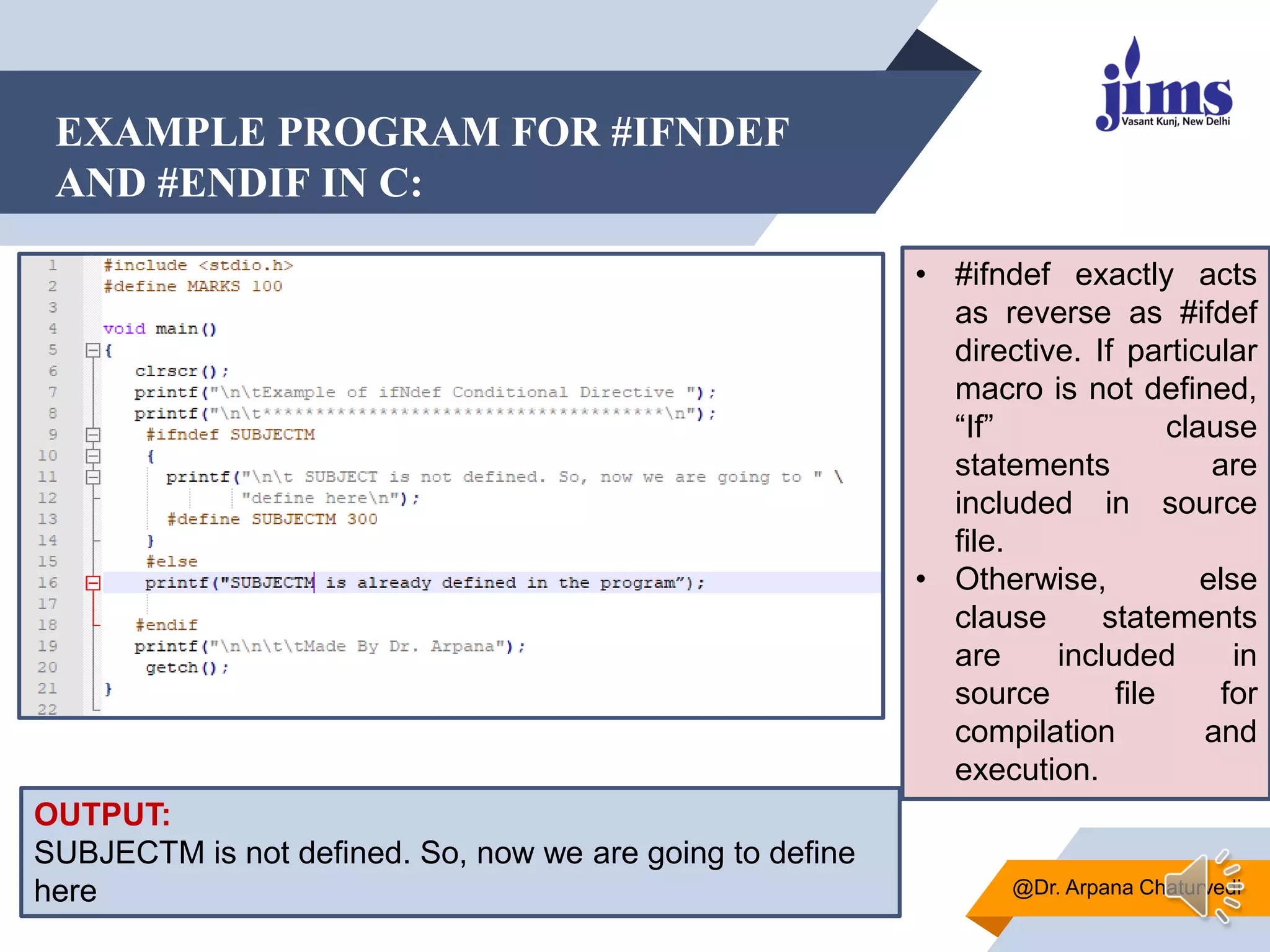 EXAMPLE PROGRAM FOR #IFNDEF
AND #ENDIF IN C:
@Dr. Arpana Chaturvedi
• #ifndef exactly acts
as reverse as #ifdef
directive. If particular
macro is not defined,
“If” clause
statements are
included in source
file.
• Otherwise, else
clause statements
are included in
source file for
compilation and
execution.
OUTPUT:
SUBJECTM is not defined. So, now we are going to define
here
 