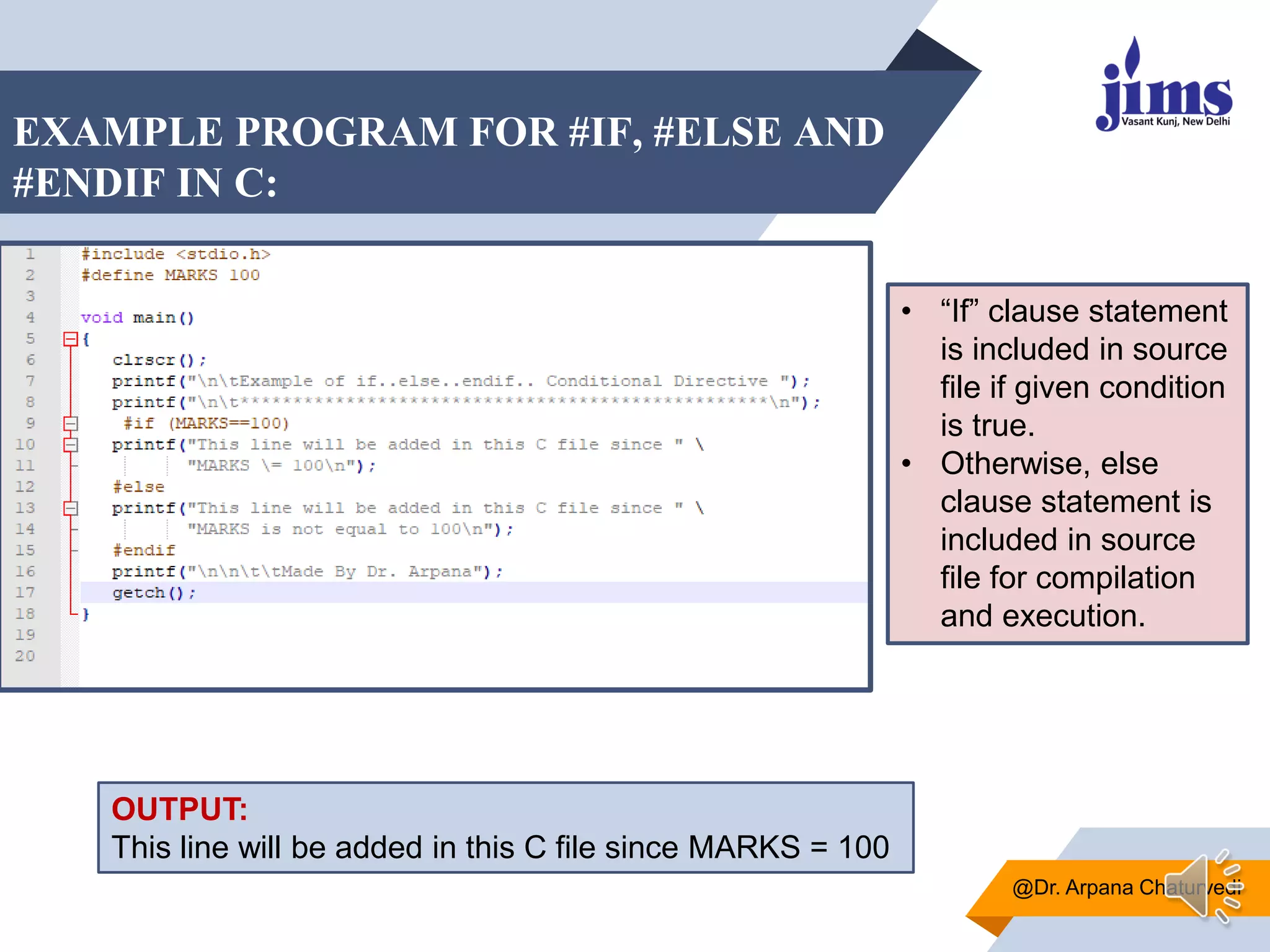 EXAMPLE PROGRAM FOR #IF, #ELSE AND
#ENDIF IN C:
@Dr. Arpana Chaturvedi
• “If” clause statement
is included in source
file if given condition
is true.
• Otherwise, else
clause statement is
included in source
file for compilation
and execution.
OUTPUT:
This line will be added in this C file since MARKS = 100
 