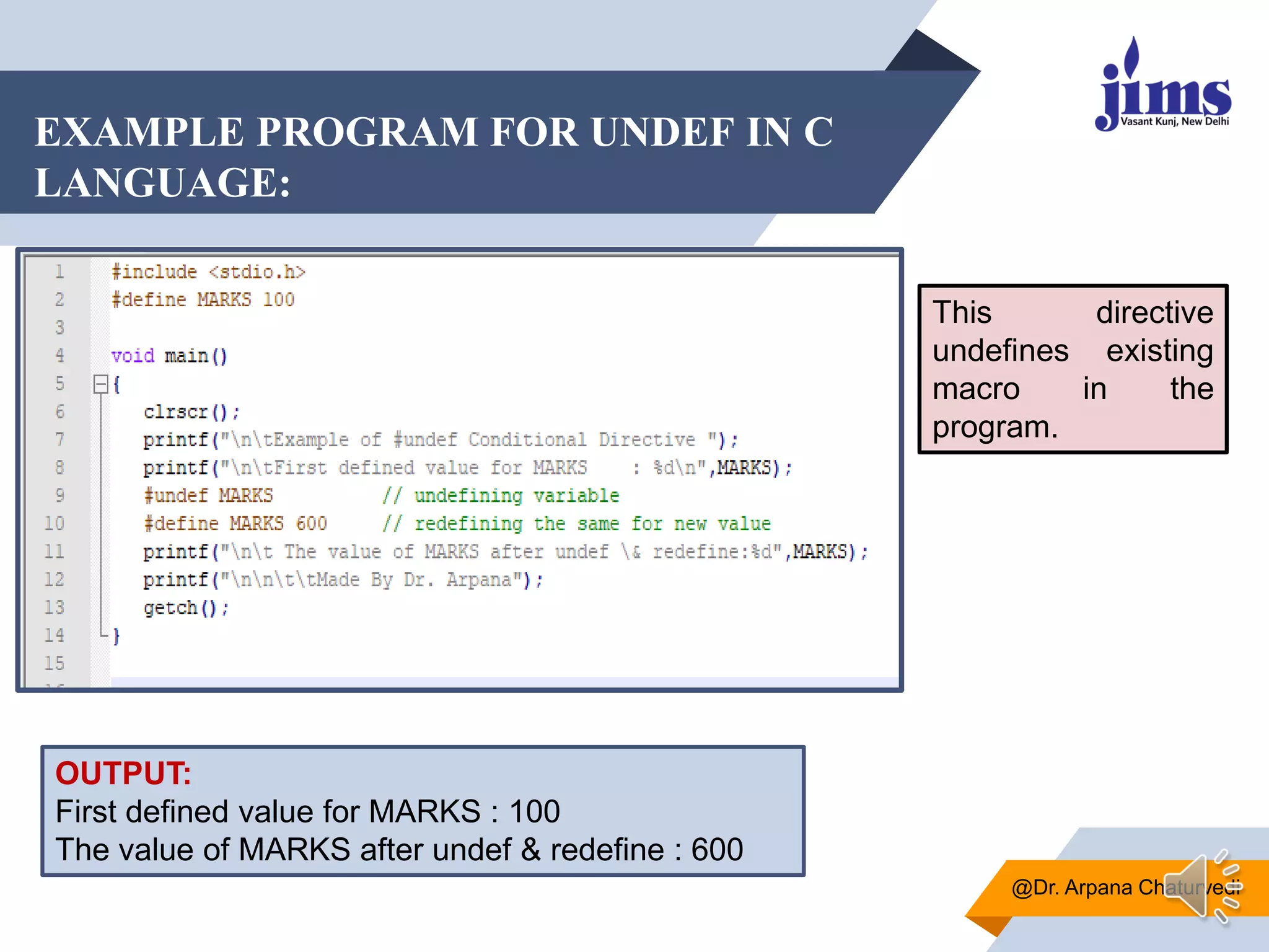 EXAMPLE PROGRAM FOR UNDEF IN C
LANGUAGE:
@Dr. Arpana Chaturvedi
OUTPUT:
First defined value for MARKS : 100
The value of MARKS after undef & redefine : 600
This directive
undefines existing
macro in the
program.
 