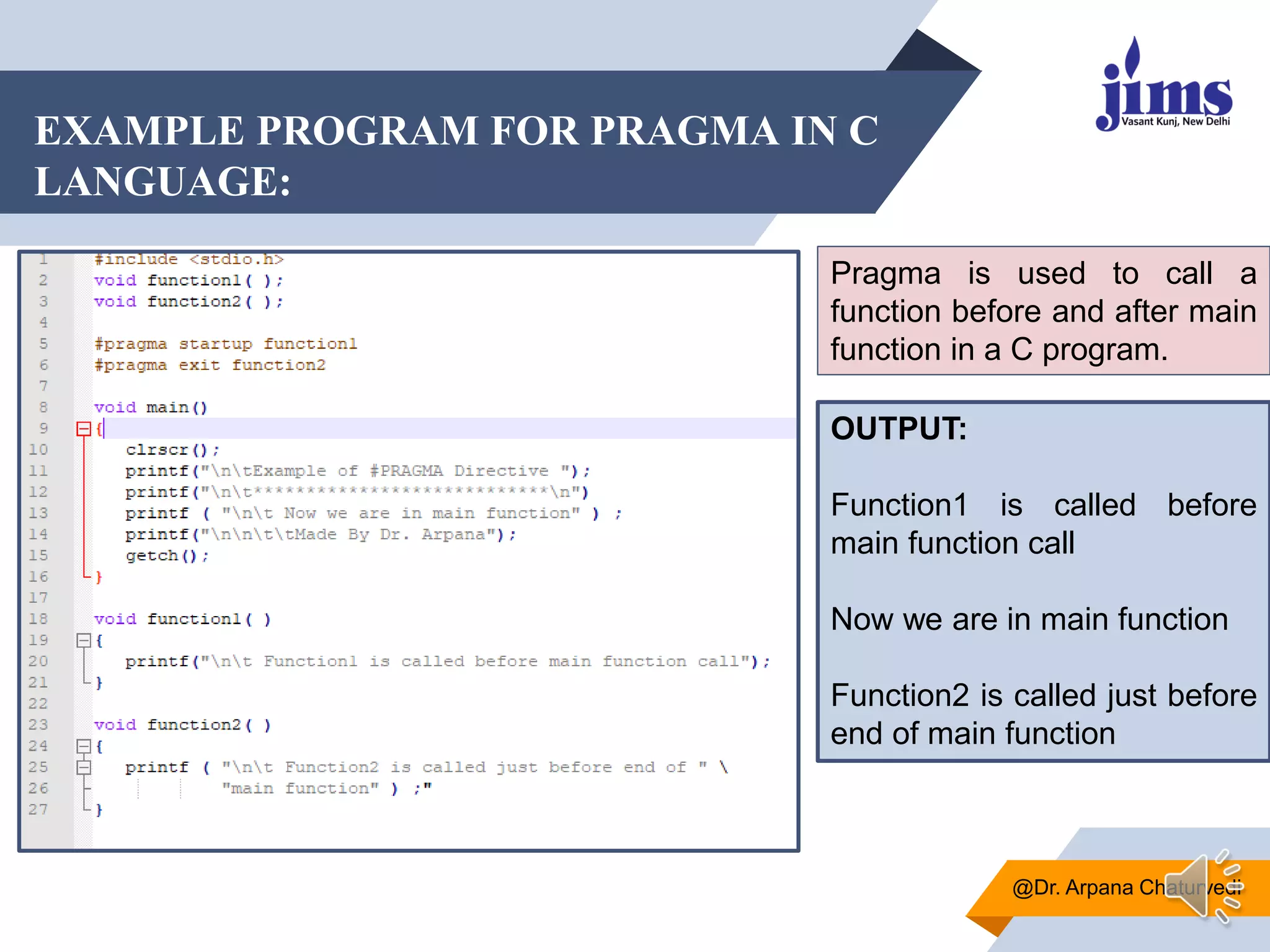 EXAMPLE PROGRAM FOR PRAGMA IN C
LANGUAGE:
@Dr. Arpana Chaturvedi
Pragma is used to call a
function before and after main
function in a C program.
OUTPUT:
Function1 is called before
main function call
Now we are in main function
Function2 is called just before
end of main function
 