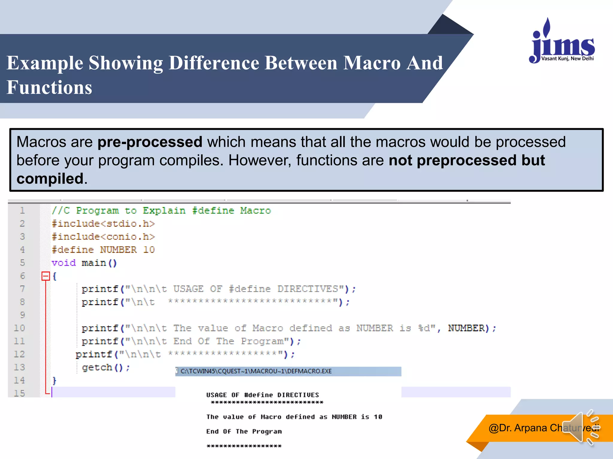 Example Showing Difference Between Macro And
Functions
@Dr. Arpana Chaturvedi
Macros are pre-processed which means that all the macros would be processed
before your program compiles. However, functions are not preprocessed but
compiled.
 