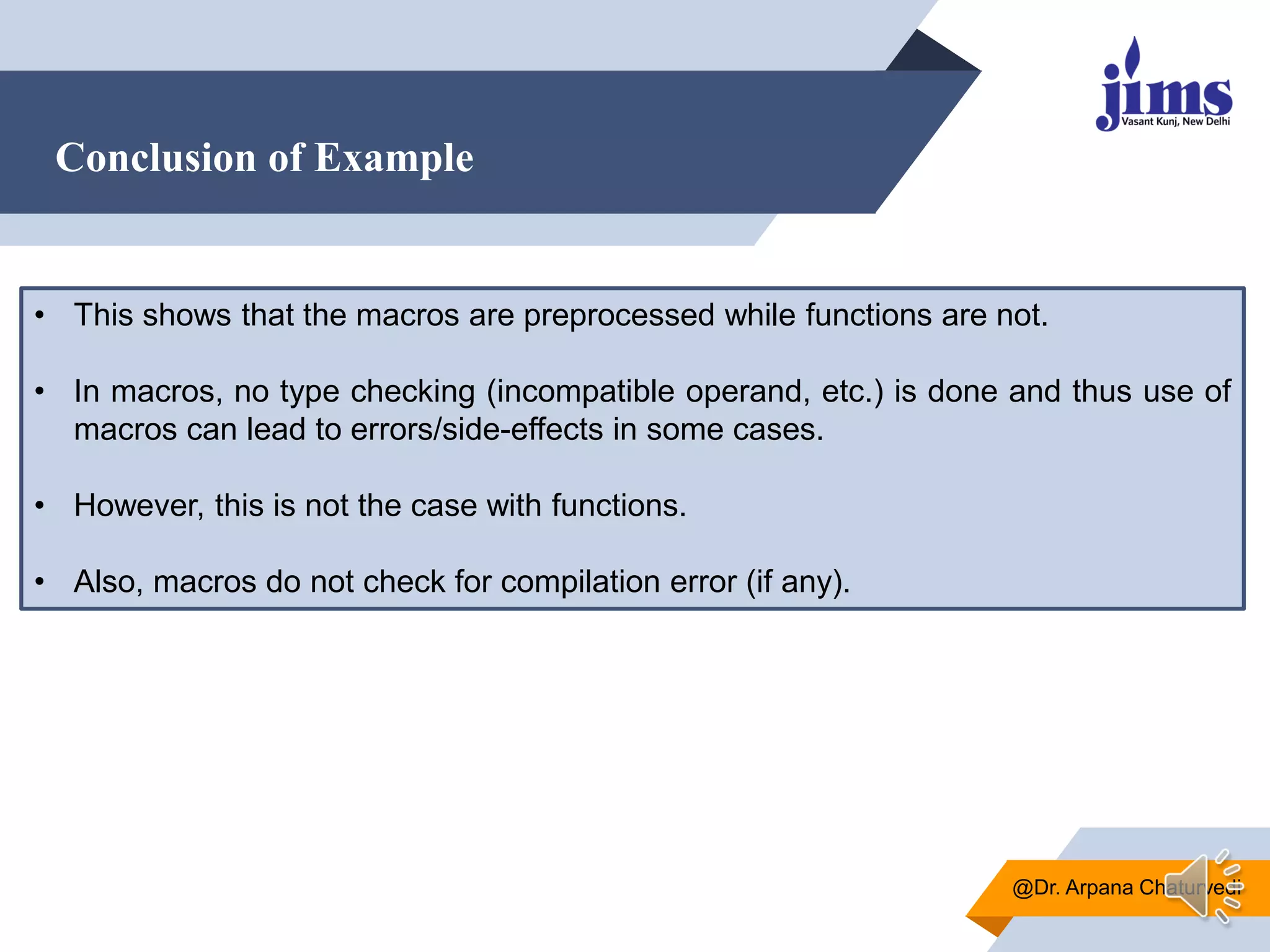 Conclusion of Example
@Dr. Arpana Chaturvedi
• This shows that the macros are preprocessed while functions are not.
• In macros, no type checking (incompatible operand, etc.) is done and thus use of
macros can lead to errors/side-effects in some cases.
• However, this is not the case with functions.
• Also, macros do not check for compilation error (if any).
 