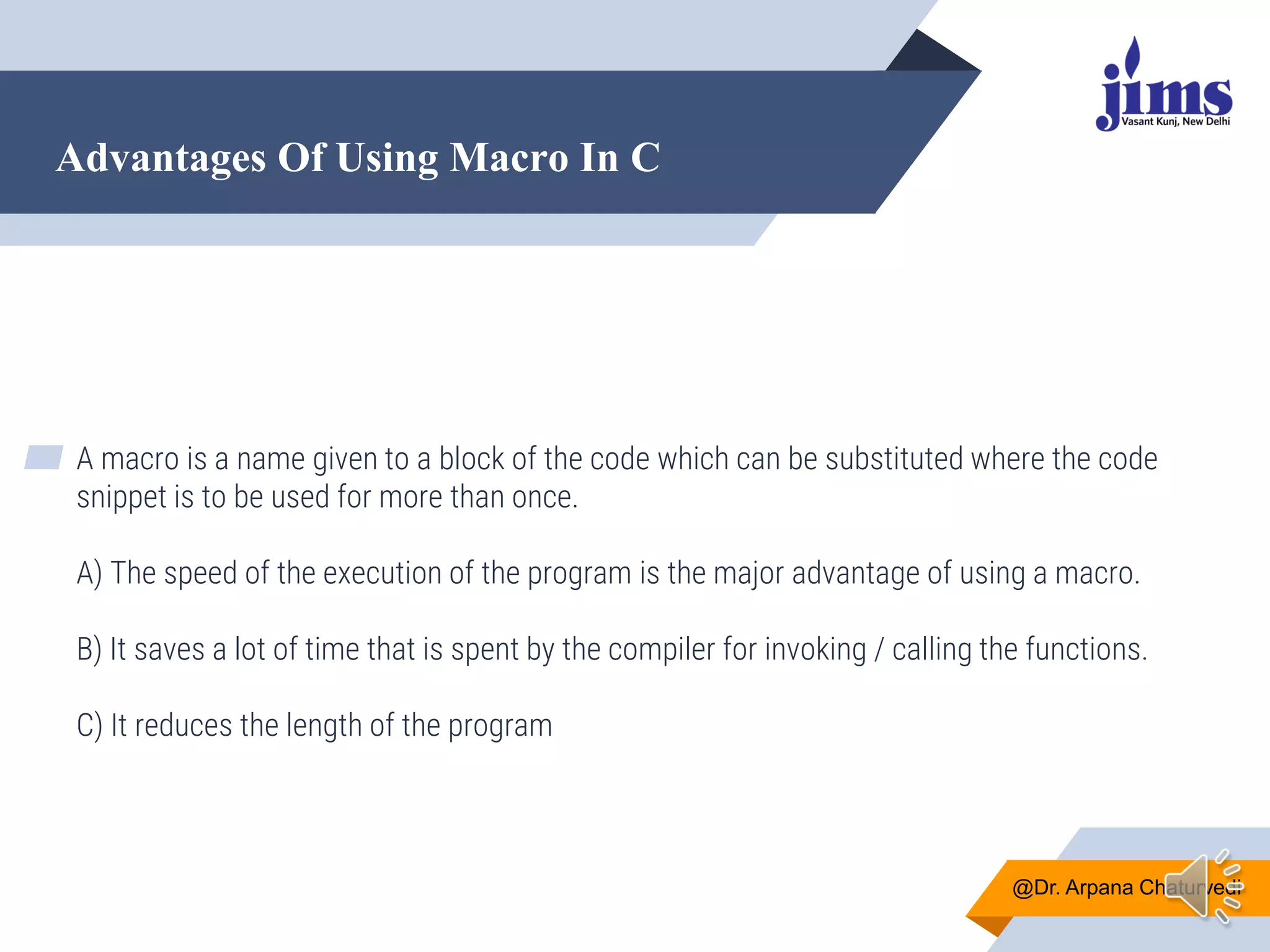 Advantages Of Using Macro In C
@Dr. Arpana Chaturvedi
▰ A macro is a name given to a block of the code which can be substituted where the code
snippet is to be used for more than once.
A) The speed of the execution of the program is the major advantage of using a macro.
B) It saves a lot of time that is spent by the compiler for invoking / calling the functions.
C) It reduces the length of the program
 
