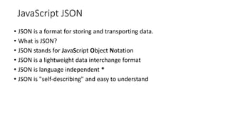 JavaScript JSON
• JSON is a format for storing and transporting data.
• What is JSON?
• JSON stands for JavaScript Object Notation
• JSON is a lightweight data interchange format
• JSON is language independent *
• JSON is "self-describing" and easy to understand
 