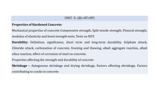 UNIT -5- (8L+0T+0P)
Properties of Hardened Concrete:
Mechanical properties of concrete-Compressive strength, Split tensile strength, Flexural strength,
modulus of elasticity and bond strength tests, Tests on NDT.
Durability: Definition, significance, short term and long-term durability. Sulphate attack,
Chloride attack, carbonation of concrete, freezing and thawing, alkali aggregate reaction, alkali
silica reaction, effect of corrosion of steel on concrete.
Properties affecting the strength and durability of concrete
Shrinkage – Autogenous shrinkage and drying shrinkage, Factors affecting shrinkage, Factors
contributing to cracks in concrete
 