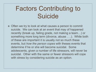 Factors Contributing to
Suicide
❖ Often we try to look at what causes a person to commit
suicide. We can look at an event that may of happened
recently (break up, failing grade, not making a team…) or
something more long term (divorce, abuse . . .). While both
of these are important it is usually not so much these
events, but how the person copes with theses events that
determine if he or she will become suicidal. Some
adolescents, given a number of life stressors, will never be
suicidal. Other with the same or fewer stressors will cope
with stress by considering suicide as an option.
 