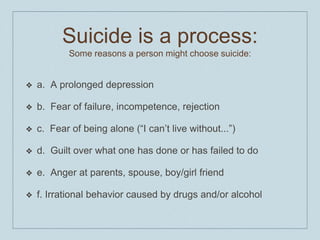 Suicide is a process:
Some reasons a person might choose suicide:
❖ a. A prolonged depression
❖ b. Fear of failure, incompetence, rejection
❖ c. Fear of being alone (“I can’t live without...”)
❖ d. Guilt over what one has done or has failed to do
❖ e. Anger at parents, spouse, boy/girl friend
❖ f. Irrational behavior caused by drugs and/or alcohol
 