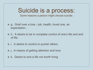Suicide is a process:
Some reasons a person might choose suicide:
❖ g. Grief over a loss - job, health, loved one, an
expectation...
❖ h. A desire to be in complete control of one’s life and end
of life.
❖ i. A desire to control or punish others
❖ j. A means of getting attention and love
❖ k. Desire to end a life not worth living
 