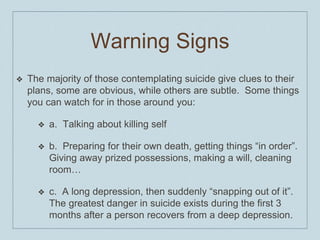 Warning Signs
❖ The majority of those contemplating suicide give clues to their
plans, some are obvious, while others are subtle. Some things
you can watch for in those around you:
❖ a. Talking about killing self
❖ b. Preparing for their own death, getting things “in order”.
Giving away prized possessions, making a will, cleaning
room…
❖ c. A long depression, then suddenly “snapping out of it”.
The greatest danger in suicide exists during the first 3
months after a person recovers from a deep depression.
 