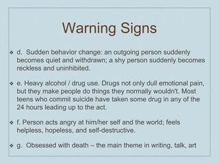 Warning Signs
❖ d. Sudden behavior change: an outgoing person suddenly
becomes quiet and withdrawn; a shy person suddenly becomes
reckless and uninhibited.
❖ e. Heavy alcohol / drug use. Drugs not only dull emotional pain,
but they make people do things they normally wouldn't. Most
teens who commit suicide have taken some drug in any of the
24 hours leading up to the act.
❖ f. Person acts angry at him/her self and the world; feels
helpless, hopeless, and self-destructive.
❖ g. Obsessed with death – the main theme in writing, talk, art
 