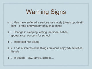Warning Signs
❖ h. May have suffered a serious loss lately (break up, death,
fight – or the anniversary of such a thing)
❖ i. Change in sleeping, eating, personal habits,
appearance, concern for school
❖ j. Increased risk taking
❖ k. Loss of interested in things previous enjoyed- activities,
friends
❖ l. In trouble - law, family, school....
 