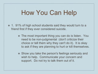 How You Can Help
❖ 1. 91% of high school students said they would turn to a
friend first if they ever considered suicide.
❖ The most important thing you can do is listen. You
need to be non-judgmental (don't criticize their
choice or tell them why they can't do it). It is okay
to ask if they are planning to hurt or kill themselves.
❖ Show you take the person's feelings seriously and
wish to help. Communicate your concern and
support. Do not try to talk them out of it.
 