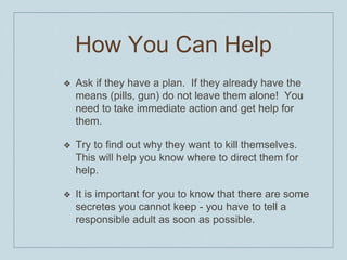 How You Can Help
❖ Ask if they have a plan. If they already have the
means (pills, gun) do not leave them alone! You
need to take immediate action and get help for
them.
❖ Try to find out why they want to kill themselves.
This will help you know where to direct them for
help.
❖ It is important for you to know that there are some
secretes you cannot keep - you have to tell a
responsible adult as soon as possible.
 