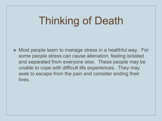 Thinking of Death
❖ Most people learn to manage stress in a healthful way. For
some people stress can cause alienation, feeling isolated
and separated from everyone else. These people may be
unable to cope with difficult life experiences. They may
seek to escape from the pain and consider ending their
lives.
 