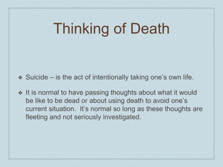 Thinking of Death
❖ Suicide – is the act of intentionally taking one’s own life.
❖ It is normal to have passing thoughts about what it would
be like to be dead or about using death to avoid one’s
current situation. It’s normal so long as these thoughts are
fleeting and not seriously investigated.
 