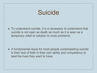 Suicide
❖ To understand suicide, it is a necessary to understand that
suicide is not seen as death as much as it is seen as a
temporary relief or solution to ones problems.
❖ A fundamental issue for most people contemplating suicide
is their lack of faith in their own ability and competency to
lead the lives they want to have.
 