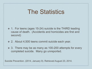 The Statistics
❖ 1. For teens (ages 15-24) suicide is the THIRD leading
cause of death. (Accidents and homicides are first and
second)
❖ 2. About 4,500 teens commit suicide each year.
❖ 3. There may be as many as 100-200 attempts for every
completed suicide. Many go unreported.
Suicide Prevention. (2014, January 9). Retrieved August 23, 2014.
 