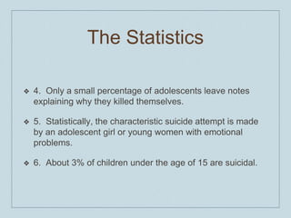 The Statistics
❖ 4. Only a small percentage of adolescents leave notes
explaining why they killed themselves.
❖ 5. Statistically, the characteristic suicide attempt is made
by an adolescent girl or young women with emotional
problems.
❖ 6. About 3% of children under the age of 15 are suicidal.
 