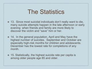 The Statistics
❖ 13. Since most suicidal individuals don’t really want to die,
many suicide attempts happen in the late afternoon or early
evening when friends and family are more likely to
discover the victim and “save” him or her.
❖ 14. In the general population, April and May have the
highest number of suicides. September and October are
especially high-risk months for children and adolescents.
December has the lowest rate for completions of any
month.
❖ 15. Statistically, the highest suicide rate per capita is
among older people age 85 and older.
 