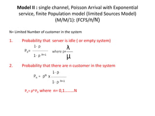 Model II : single channel, Poisson Arrival with Exponential
service, finite Population model (limited Sources Model)
(M/M/1): (FCFS/n/N)
N= Limited Number of customer in the system
1. Probability that server is idle ( or empty system)
2. Probability that there are n customer in the system
Pn= ρN P0 where n= 0,1………N
 